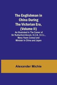 Cover image for The Englishman in China During the Victorian Era, (Volume II); As Illustrated in the Career of Sir Rutherford Alcock, K.C.B., D.C.L., Many Years Consul and Minister in China and Japan