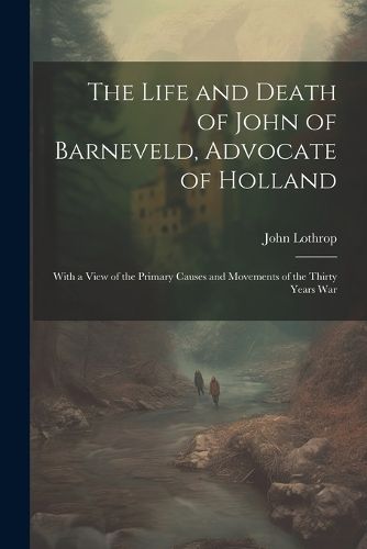 Cover image for The Life and Death of John of Barneveld, Advocate of Holland; With a View of the Primary Causes and Movements of the Thirty Years War