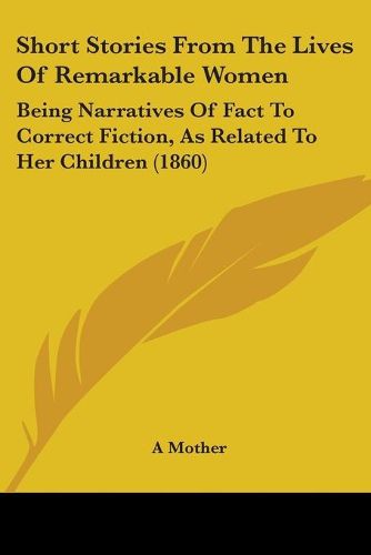 Cover image for Short Stories From The Lives Of Remarkable Women: Being Narratives Of Fact To Correct Fiction, As Related To Her Children (1860)