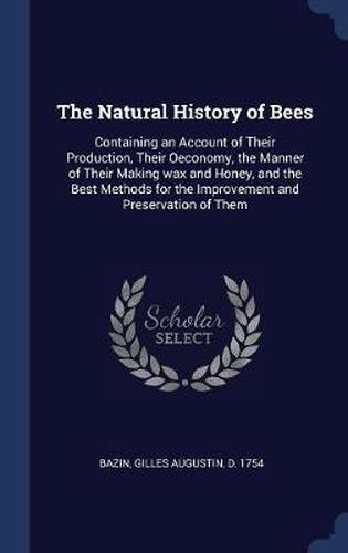 The Natural History of Bees: Containing an Account of Their Production, Their Oeconomy, the Manner of Their Making Wax and Honey, and the Best Methods for the Improvement and Preservation of Them