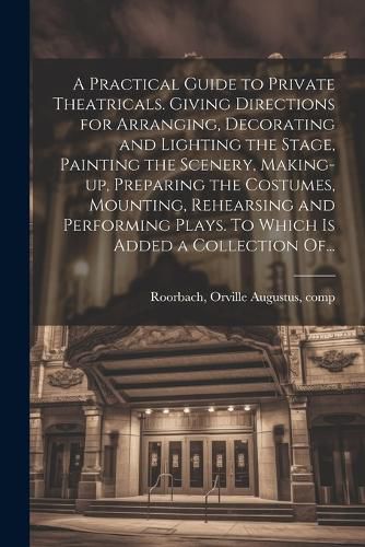 Cover image for A Practical Guide to Private Theatricals. Giving Directions for Arranging, Decorating and Lighting the Stage, Painting the Scenery, Making-up, Preparing the Costumes, Mounting, Rehearsing and Performing Plays. To Which is Added a Collection Of...