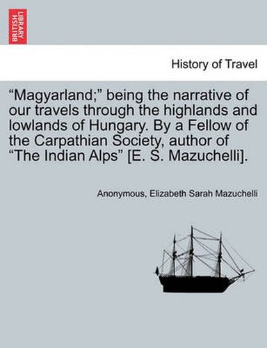 Cover image for Magyarland; Being the Narrative of Our Travels Through the Highlands and Lowlands of Hungary. by a Fellow of the Carpathian Society, Author of the Indian Alps [E. S. Mazuchelli]. Vol. II