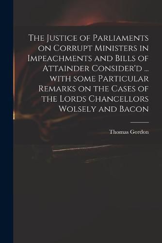 The Justice of Parliaments on Corrupt Ministers in Impeachments and Bills of Attainder Consider'd ... With Some Particular Remarks on the Cases of the Lords Chancellors Wolsely and Bacon