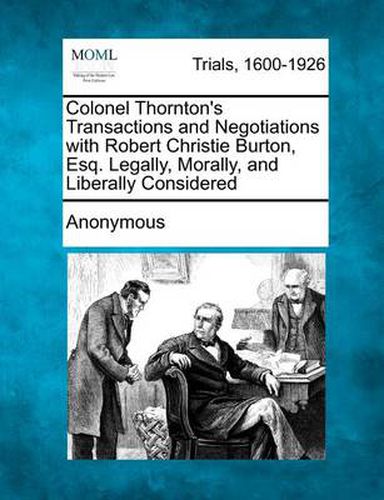 Colonel Thornton's Transactions and Negotiations with Robert Christie Burton, Esq. Legally, Morally, and Liberally Considered