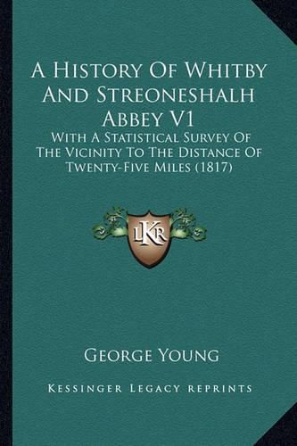 Cover image for A History of Whitby and Streoneshalh Abbey V1: With a Statistical Survey of the Vicinity to the Distance of Twenty-Five Miles (1817)