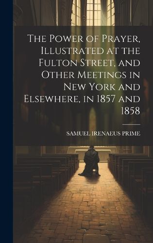 The Power of Prayer, Illustrated at the Fulton Street, and Other Meetings in New York and Elsewhere, in 1857 and 1858