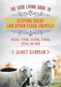 Cover image for The Good Living Guide to Keeping Sheep and Other Fiber Animals: Housing, Feeding, Shearing, Spinning, Dyeing, and More: Raising Fiber Animals and Shearing, Carding, Spinning, and Dyeing Wool