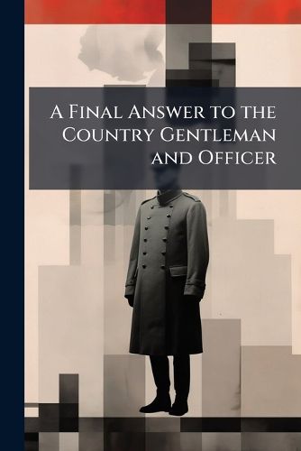 Cover image for A Final Answer to the Country Gentleman and Officer: In Which the Military Arguments and Reply Are Fairly Stated, Divested of Prejudice, and Weighed in the Scale of Reason. with Free Thoughts on the Expedition and Its Failure