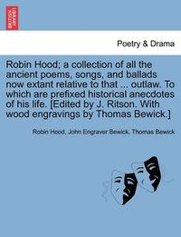 Cover image for Robin Hood; a collection of all the ancient poems, songs, and ballads now extant relative to that ... outlaw. To which are prefixed historical anecdotes of his life. [Edited by J. Ritson. With wood engravings by Thomas Bewick.] Volume the first