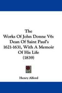 Cover image for The Works of John Donne V6: Dean of Saint Paul's 1621-1631, with a Memoir of His Life (1839)