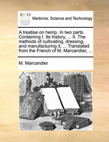 Cover image for A Treatise on Hemp. in Two Parts. Containing I. Its History, ... II. the Methods of Cultivating, Dressing, and Manufacturing It, ... Translated from the French of M. Marcandier, ...