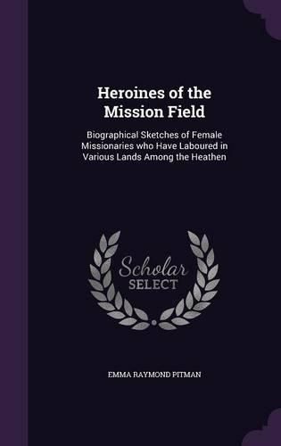 Heroines of the Mission Field: Biographical Sketches of Female Missionaries Who Have Laboured in Various Lands Among the Heathen