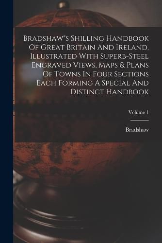 Cover image for Bradshaw"s Shilling Handbook Of Great Britain And Ireland, Illustrated With Superb-steel Engraved Views, Maps & Plans Of Towns In Four Sections Each Forming A Special And Distinct Handbook; Volume 1