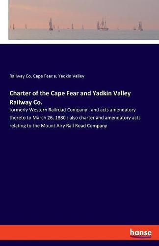 Cover image for Charter of the Cape Fear and Yadkin Valley Railway Co.: formerly Western Railroad Company: and acts amendatory thereto to March 26, 1880: also charter and amendatory acts relating to the Mount Airy Rail Road Company