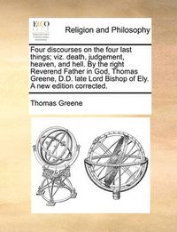 Cover image for Four Discourses on the Four Last Things; Viz. Death, Judgement, Heaven, and Hell. by the Right Reverend Father in God, Thomas Greene, D.D. Late Lord Bishop of Ely. a New Edition Corrected.