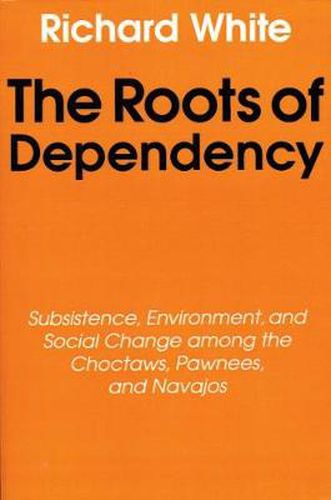 Cover image for The Roots of Dependency: Subsistance, Environment, and Social Change among the Choctaws, Pawnees, and Navajos