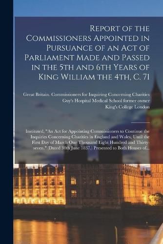 Report of the Commissioners Appointed in Pursuance of an Act of Parliament Made and Passed in the 5th and 6th Years of King William the 4th, C. 71 [electronic Resource]: Instituted, An Act for Appointing Commissioners to Continue the Inquiries...