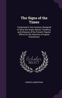 Cover image for The Signs of the Times: Comprised in Ten Lectures, Designed to Show the Origin, Nature, Tendency, and Alliances of the Present Popular Efforts for the Abolition of Capital Punishment