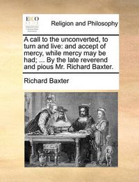Cover image for A Call to the Unconverted, to Turn and Live: And Accept of Mercy, While Mercy May Be Had; ... by the Late Reverend and Pious Mr. Richard Baxter.