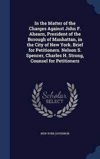 Cover image for In the Matter of the Charges Against John F. Ahearn, President of the Borough of Manhattan, in the City of New York. Brief for Petitioners. Nelson S. Spencer, Charles H. Strong, Counsel for Petitioners