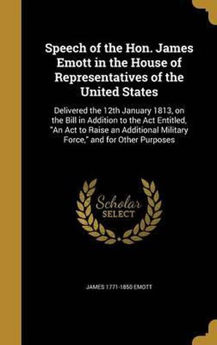 Cover image for Speech of the Hon. James Emott in the House of Representatives of the United States: Delivered the 12th January 1813, on the Bill in Addition to the ACT Entitled, an ACT to Raise an Additional Military Force, and for Other Purposes