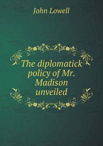 Cover image for The diplomatick policy of Mr. Madison unveiled