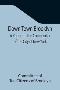 Cover image for Down Town Brooklyn A Report to the Comptroller of the City of New York on Sites for Public Buildings and the Relocation of the Elevated Railroad Tracks now in Lower Fulton Street, Borough of Brooklyn