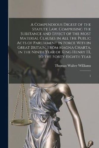 Cover image for A Compendious Digest of the Statute Law, Comprising the Substance and Effect of the Most Material Clauses in all the Public Acts of Parliament in Force Within Great Britain, From Magna Charta, in the Ninth Year of King Henry III, to the Forty-eighth Year