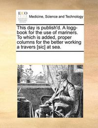 Cover image for This Day Is Publish'd. a Logg-Book for the Use of Mariners. to Which Is Added, Proper Columns for the Better Working a Travers [Sic] at Sea.