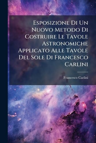 Cover image for Esposizione Di Un Nuovo Metodo Di Costruire Le Tavole Astronomiche Applicato Alle Tavole del Sole Di Francesco Carlini