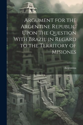 Cover image for Argument for the Argentine Republic Upon the Question With Brazil in Regard to the Territory of Misiones