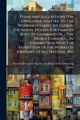 Cover image for Plans And Suggestions For Dwellings Adapted To The Working Classes, Including The Model Houses For Families Built By Command Of ... The Prince Consort ... In Connection With The Exposition Of The Works Of Industry Of All Nations, 1851