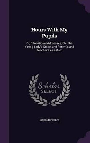 Hours with My Pupils: Or, Educational Addresses, Etc. the Young Lady's Guide, and Parent's and Teacher's Assistant