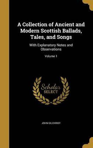 Cover image for A Collection of Ancient and Modern Scottish Ballads, Tales, and Songs: With Explanatory Notes and Observations; Volume 1