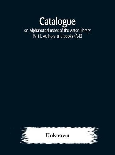 Catalogue; or, Alphabetical index of the Astor Library: Part I. Authors and books (A-E)