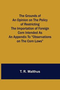 Cover image for The Grounds of an Opinion on the Policy of Restricting the Importation of Foreign Corn Intended as an appendix to Observations on the corn laws