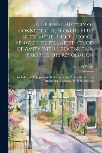 A General History of Connecticut, From its First Settlement Under George Fenwick, to its Latest Period of Amity With Great Britain Prior to the Revolution; Including a Description of the Country, and Many Curious and Interesting Anecdotes. With an Appendi