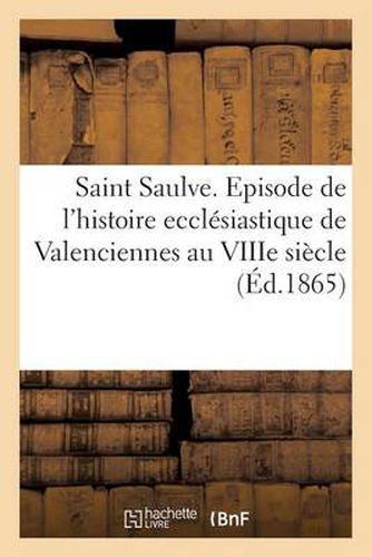 Cover image for Saint Saulve. Episode de l'Histoire Ecclesiastique de Valenciennes Au Viiie Siecle (Ed.1865)