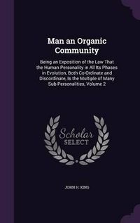 Cover image for Man an Organic Community: Being an Exposition of the Law That the Human Personality in All Its Phases in Evolution, Both Co-Ordinate and Discordinate, Is the Multiple of Many Sub-Personalities, Volume 2