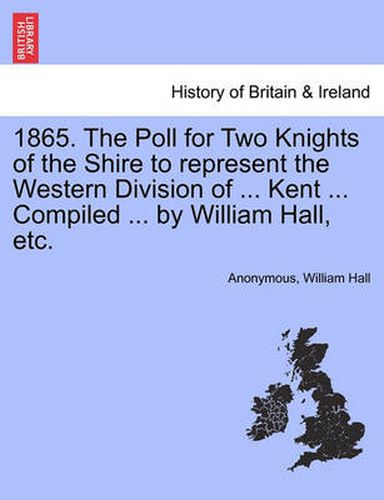 Cover image for 1865. the Poll for Two Knights of the Shire to Represent the Western Division of ... Kent ... Compiled ... by William Hall, Etc.