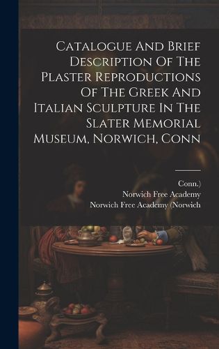Cover image for Catalogue And Brief Description Of The Plaster Reproductions Of The Greek And Italian Sculpture In The Slater Memorial Museum, Norwich, Conn