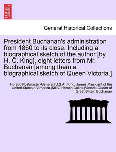 Cover image for President Buchanan's Administration from 1860 to Its Close. Including a Biographical Sketch of the Author [By H. C. King], Eight Letters from Mr. Buchanan [Among Them a Biographical Sketch of Queen Victoria.]