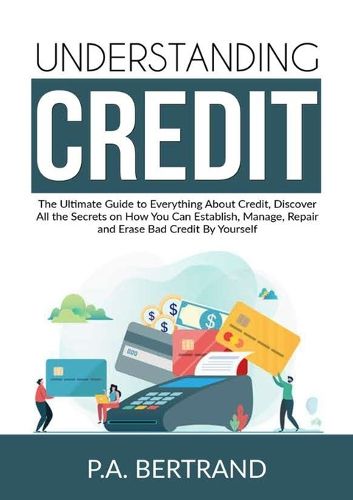 Cover image for Understanding Credit: The Ultimate Guide to Everything About Credit, Discover All the Secrets on How You Can Establish, Manage, Repair and Erase Bad Credit By Yourself