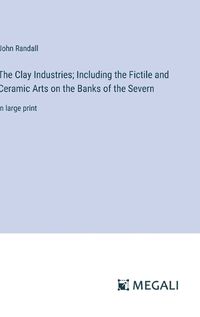 Cover image for The Clay Industries; Including the Fictile and Ceramic Arts on the Banks of the Severn