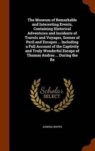 Cover image for The Museum of Remarkable and Interesting Events, Containing Historical Adventures and Incidents of Travels and Voyages, Scenes of Peril and Escapes ... Including a Full Account of the Captivity and Truly Wonderful Escape of Thomas Andros ... During the Re