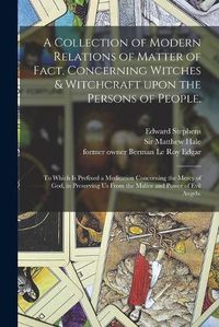 Cover image for A Collection of Modern Relations of Matter of Fact, Concerning Witches & Witchcraft Upon the Persons of People.: To Which is Prefixed a Meditation Concerning the Mercy of God, in Preserving Us From the Malice and Power of Evil Angels.