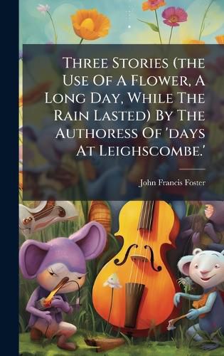 Cover image for Three Stories (the Use Of A Flower, A Long Day, While The Rain Lasted) By The Authoress Of 'days At Leighscombe.'