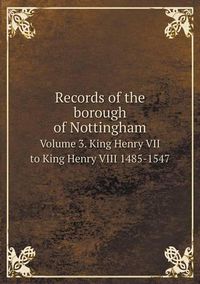 Cover image for Records of the borough of Nottingham Volume 3. King Henry VII to King Henry VIII 1485-1547