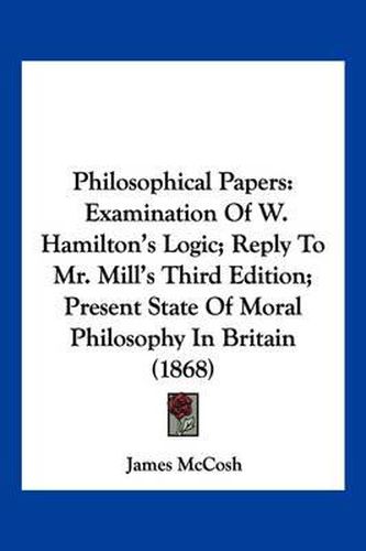 Cover image for Philosophical Papers: Examination of W. Hamilton's Logic; Reply to Mr. Mill's Third Edition; Present State of Moral Philosophy in Britain (1868)