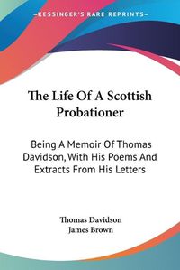 Cover image for The Life of a Scottish Probationer: Being a Memoir of Thomas Davidson, with His Poems and Extracts from His Letters